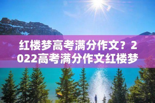 红楼梦高考满分作文？2022高考满分作文红楼梦优秀范文赏析