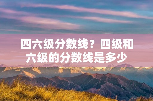 四六级分数线？四级和六级的分数线是多少
