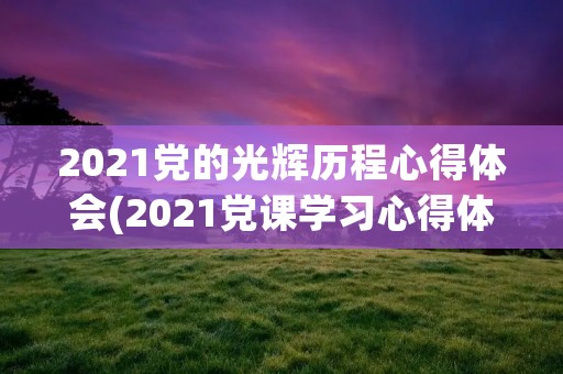 2021党的光辉历程心得体会(2021党课学习心得体会范文五篇) 2021党的光辉历程心得体会(2021党课学习心得体会范文五篇)