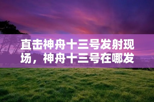 直击神舟十三号发射现场，神舟十三号在哪发射