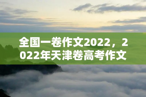 全国一卷作文2022，2022年天津卷高考作文范文10篇