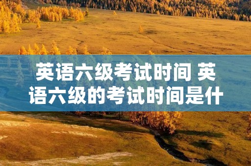 英语六级考试时间 英语六级的考试时间是什么时候