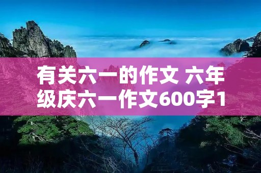 有关六一的作文 六年级庆六一作文600字10篇 有关六一的作文 六年级庆六一作文600字10篇