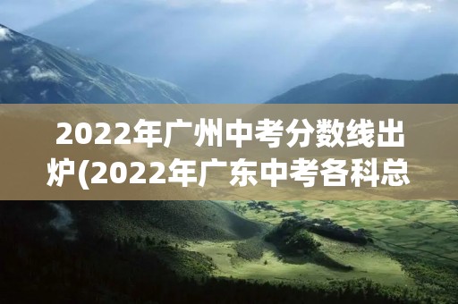 2022年广州中考分数线出炉(2022年广东中考各科总分)