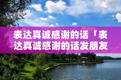 表达真诚感谢的话「表达真诚感谢的话发朋友圈」