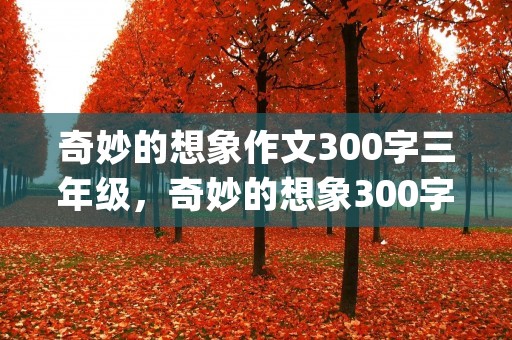 奇妙的想象作文300字三年级,奇妙的想象300字优秀作文(精选10篇)
