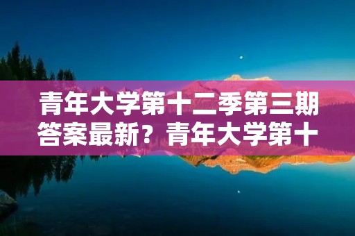 青年大学第十二季第三期答案最新?青年大学第十季第三期的题目和答案