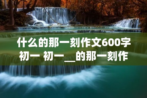 什么的那一刻作文600字初一 初一__的那一刻作文600字