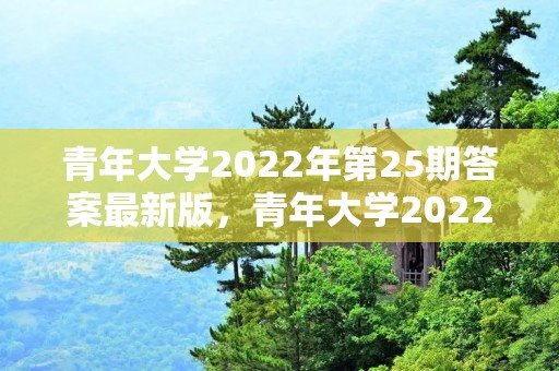 青年大学2022年第25期答案最新版，青年大学2022年第20期在哪看