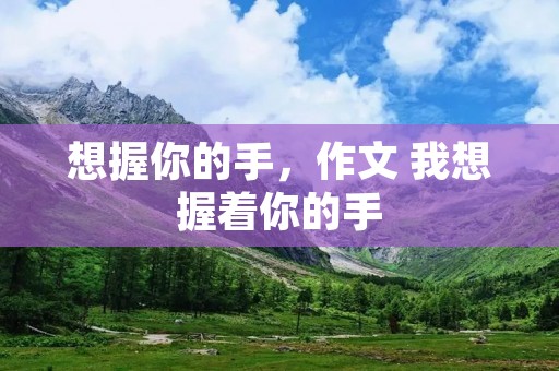 想握你的手,作文 我想握着你的手 想握你的手,作文 我想握着你的手