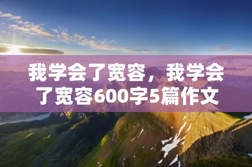 我学会了宽容,我学会了宽容600字5篇作文 我学会了宽容,我学会了宽容600字5篇作文