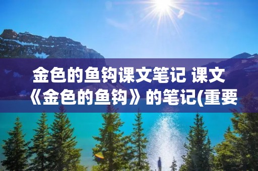 金色的鱼钩课文笔记 课文《金色的鱼钩》的笔记(重要的笔记) 金色的鱼钩课文笔记 课文《金色的鱼钩》的笔记(重要的笔记)