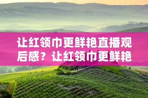 让红领巾更鲜艳直播观后感?让红领巾更鲜艳观后感精选5篇