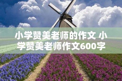 小学赞美老师的作文 小学赞美老师作文600字【五篇】 小学赞美老师的作文 小学赞美老师作文600字【五篇】