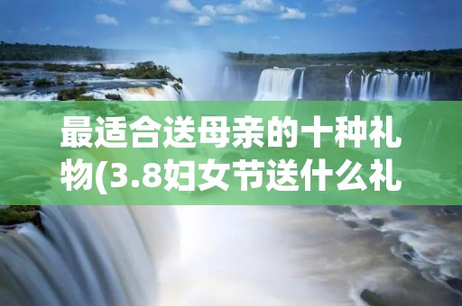 最适合送母亲的十种礼物(3.8妇女节送什么礼物好)