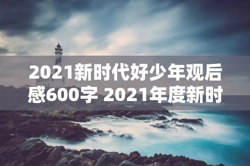 2021新时代好少年观后感600字 2021年度新时代好少年观后感10篇