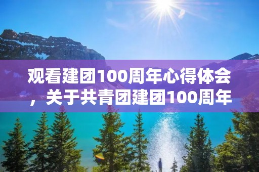 观看建团100周年心得体会,关于共青团建团100周年心得及感悟10篇 观看建团100周年心得体会,关于共青团建团100周年心得及感悟10篇