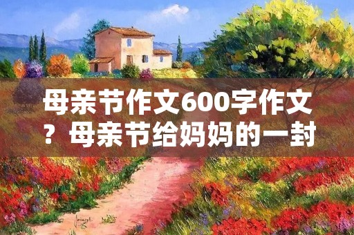 母亲节作文600字作文？母亲节给妈妈的一封信优秀作文600字精选10篇