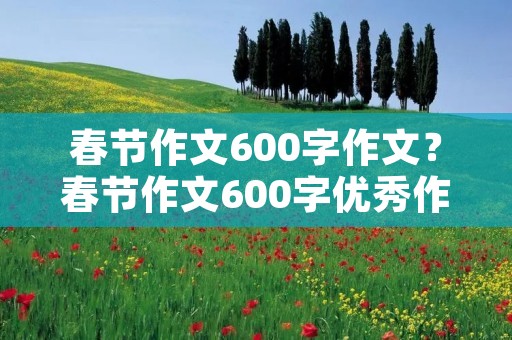 春节作文600字作文?春节作文600字优秀作文【10篇】 春节作文600字作文?春节作文600字优秀作文【10篇】