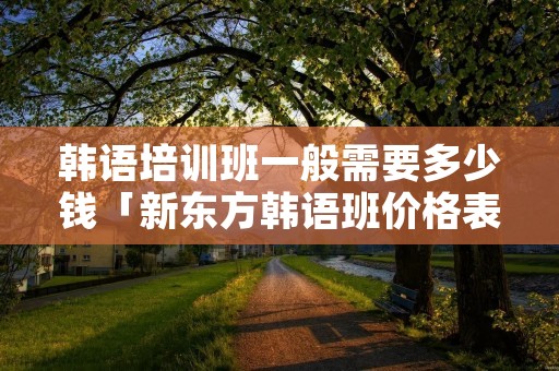 韩语培训班一般需要多少钱「新东方韩语班价格表」