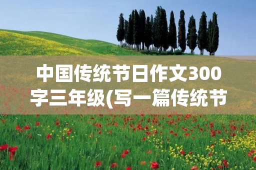 中国传统节日作文300字三年级(写一篇传统节日的作文三年级300字)