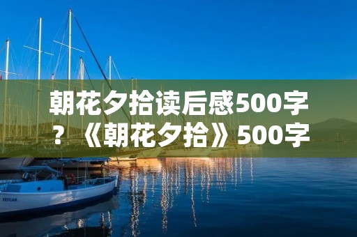 朝花夕拾读后感500字?《朝花夕拾》500字读后感10篇 朝花夕拾读后感500字?《朝花夕拾》500字读后感10篇