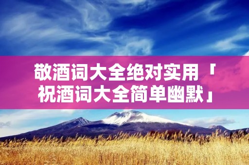 敬酒词大全绝对实用「祝酒词大全简单幽默」