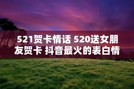 521贺卡情话 520送女朋友贺卡 抖音最火的表白情话合集81句