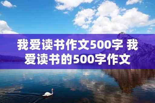 我爱读书作文500字 我爱读书的500字作文 我爱读书作文500字 我爱读书的500字作文