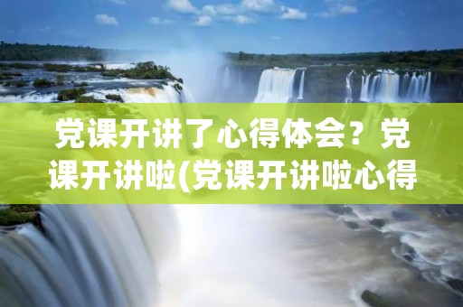 党课开讲了心得体会?党课开讲啦(党课开讲啦心得体会) 党课开讲了心得体会?党课开讲啦(党课开讲啦心得体会)
