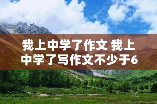 我上中学了作文 我上中学了写作文不少于600字 我上中学了作文 我上中学了写作文不少于600字