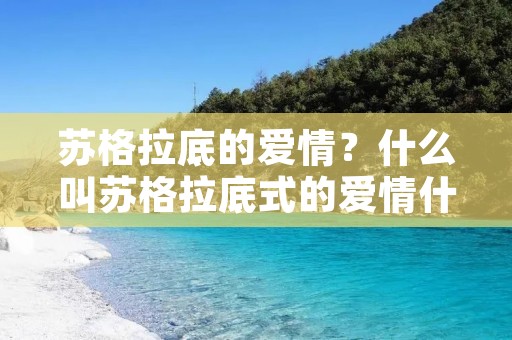 苏格拉底的爱情?什么叫苏格拉底式的爱情什么是柏拉图式的爱情 苏格拉底的爱情?什么叫苏格拉底式的爱情什么是柏拉图式的爱情