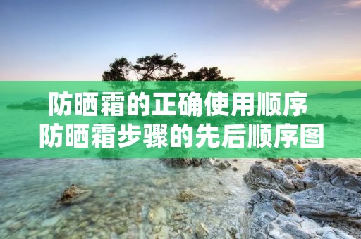 防晒霜的正确使用顺序 防晒霜步骤的先后顺序图 防晒霜的正确使用顺序 防晒霜步骤的先后顺序图