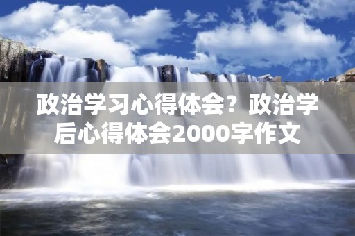 政治学习心得体会?政治学后心得体会2000字作文 政治学习心得体会?政治学后心得体会2000字作文
