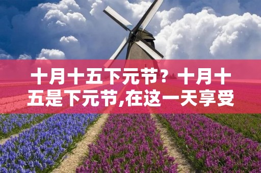 十月十五下元节?十月十五是下元节,在这一天享受祭祀的神仙有哪些呢