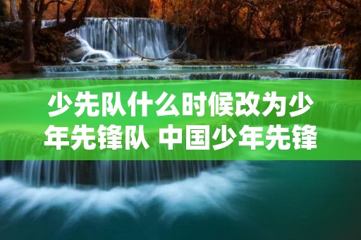 少先队什么时候改为少年先锋队 中国少年先锋队是什么时候正式命名的 少先队什么时候改为少年先锋队 中国少年先锋队是什么时候正式命名的