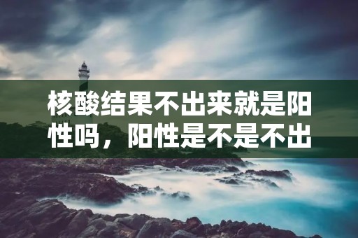 核酸结果不出来就是阳性吗,阳性是不是不出核酸结果 核酸结果不出来就是阳性吗,阳性是不是不出核酸结果