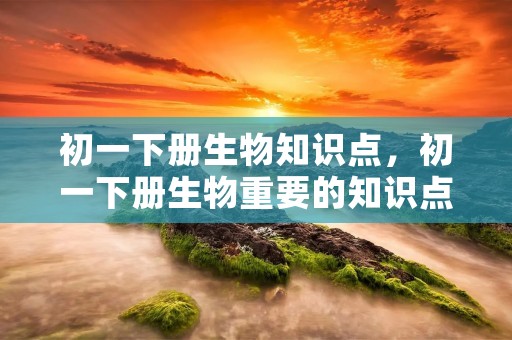 初一下册生物知识点,初一下册生物重要的知识点 初一下册生物知识点,初一下册生物重要的知识点