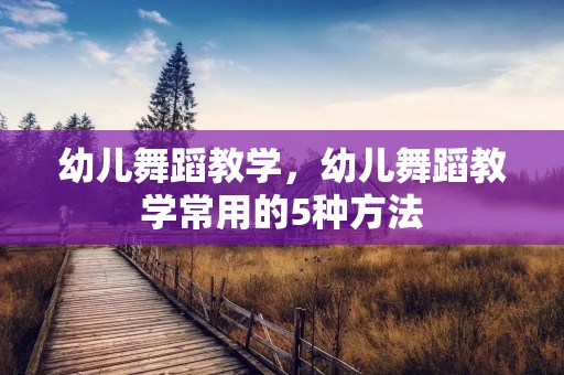幼儿舞蹈教学，幼儿舞蹈教学常用的5种方法