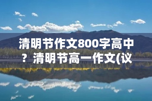 清明节作文800字高中？清明节高一作文(议论文800字)