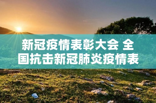新冠疫情表彰大会 全国抗击新冠肺炎疫情表彰大会,有哪些人员获奖