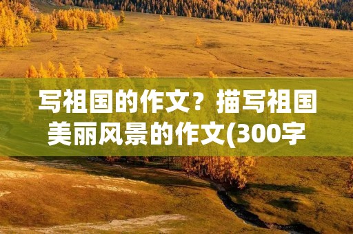 写祖国的作文？描写祖国美丽风景的作文(300字以上)