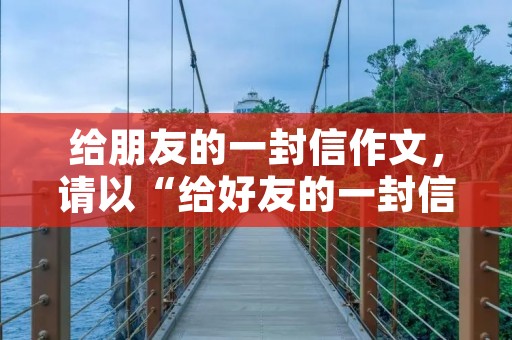 给朋友的一封信作文，请以“给好友的一封信”为题写一封100字左右的信