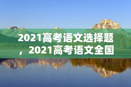 2021高考语文选择题，2021高考语文全国一卷你们选择题选了什么