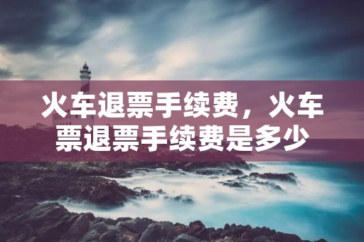 火车退票手续费，火车票退票手续费是多少