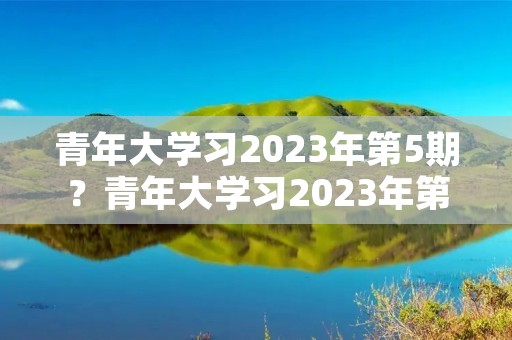青年大学习2023年第5期？青年大学习2023年第五期的答案是什么