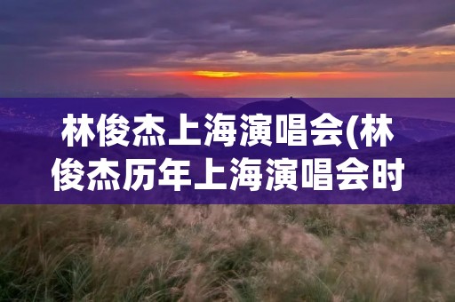 林俊杰上海演唱会(林俊杰历年上海演唱会时间地点)