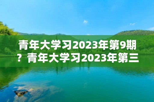 青年大学习2023年第9期？青年大学习2023年第三期的学习答案是什么