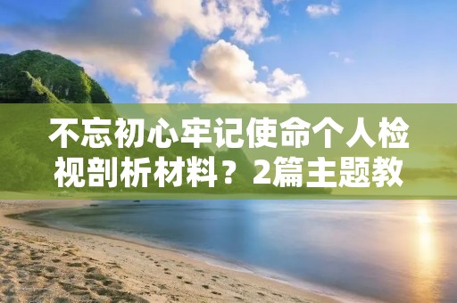 不忘初心牢记使命个人检视剖析材料?2篇主题教育专题民主生活会个人检视剖析材料