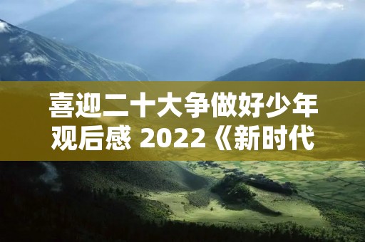 喜迎二十大争做好少年观后感 2022《新时代好少年》观后感范文10篇
